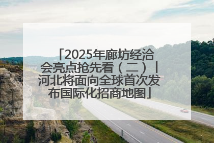 2025年廊坊经洽会亮点抢先看（二）丨河北将面向全球首次发布国际化招商地图