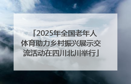2025年全国老年人体育助力乡村振兴展示交流活动在四川北川举行