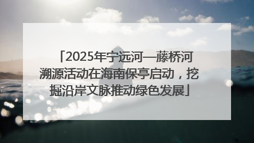2025年宁远河—藤桥河溯源活动在海南保亭启动，挖掘沿岸文脉推动绿色发展