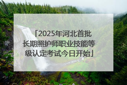 2025年河北首批长期照护师职业技能等级认定考试今日开始