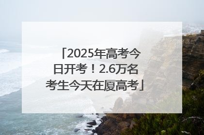 2025年高考今日开考！2.6万名考生今天在厦高考
