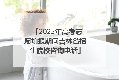 2025年高考志愿填报期间吉林省招生院校咨询电话