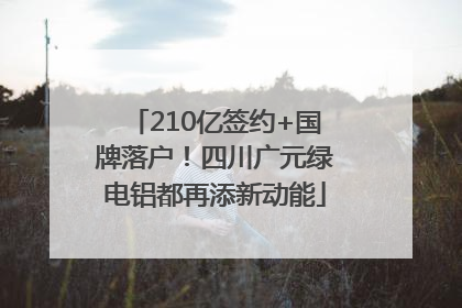210亿签约+国牌落户！四川广元绿电铝都再添新动能