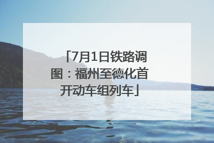7月1日铁路调图：福州至德化首开动车组列车