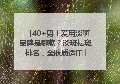 40+男士爱用淡斑品牌是哪款？淡斑祛斑排名，全肤质适用