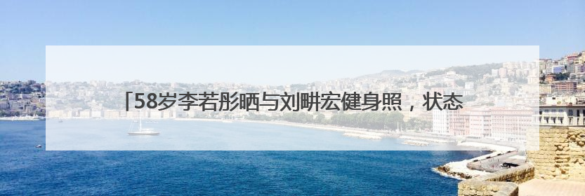 58岁李若彤晒与刘畊宏健身照，状态年轻，曾称健身是自己的“救命恩人”