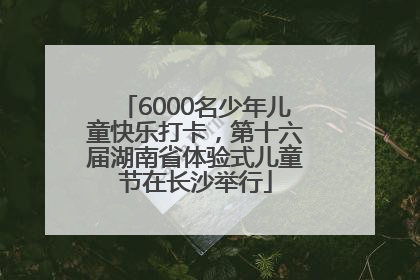 6000名少年儿童快乐打卡，第十六届湖南省体验式儿童节在长沙举行