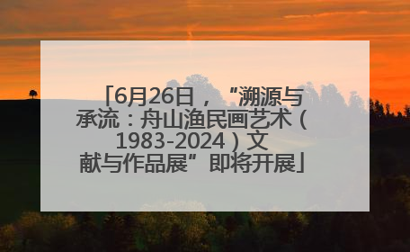6月26日，“溯源与承流：舟山渔民画艺术（1983-2024）文献与作品展”即将开展