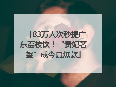83万人次秒提广东荔枝饮！“贵妃奢望”成今夏爆款