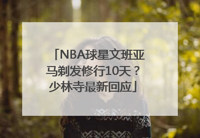 NBA球星文班亚马剃发修行10天？少林寺最新回应